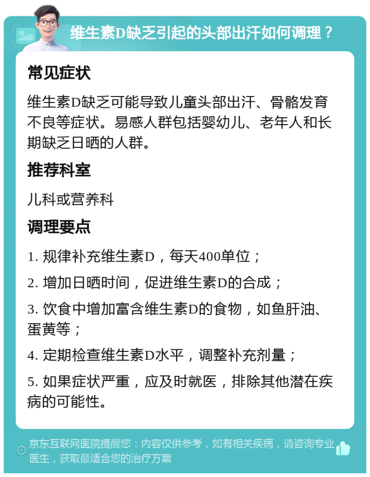 维生素D缺乏引起的头部出汗如何调理？ 常见症状 维生素D缺乏可能导致儿童头部出汗、骨骼发育不良等症状。易感人群包括婴幼儿、老年人和长期缺乏日晒的人群。 推荐科室 儿科或营养科 调理要点 1. 规律补充维生素D，每天400单位； 2. 增加日晒时间，促进维生素D的合成； 3. 饮食中增加富含维生素D的食物，如鱼肝油、蛋黄等； 4. 定期检查维生素D水平，调整补充剂量； 5. 如果症状严重，应及时就医，排除其他潜在疾病的可能性。