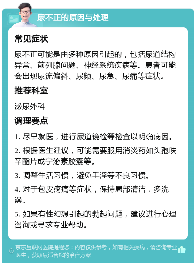 尿不正的原因与处理 常见症状 尿不正可能是由多种原因引起的，包括尿道结构异常、前列腺问题、神经系统疾病等。患者可能会出现尿流偏斜、尿频、尿急、尿痛等症状。 推荐科室 泌尿外科 调理要点 1. 尽早就医，进行尿道镜检等检查以明确病因。 2. 根据医生建议，可能需要服用消炎药如头孢呋辛酯片或宁泌素胶囊等。 3. 调整生活习惯，避免手淫等不良习惯。 4. 对于包皮疼痛等症状，保持局部清洁，多洗澡。 5. 如果有性幻想引起的勃起问题，建议进行心理咨询或寻求专业帮助。