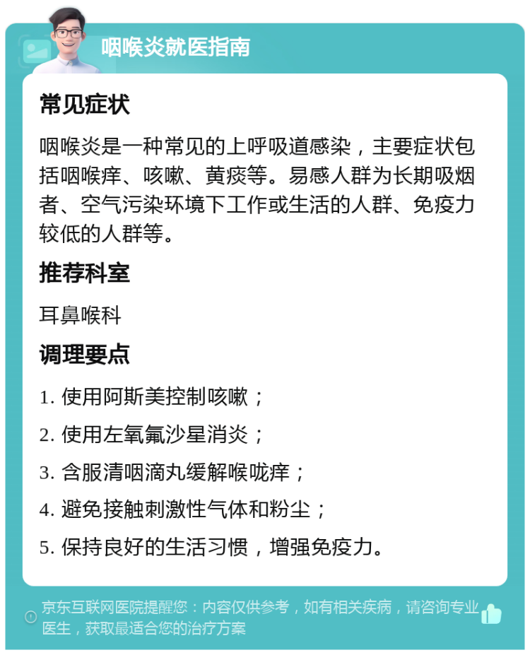 咽喉炎就医指南 常见症状 咽喉炎是一种常见的上呼吸道感染，主要症状包括咽喉痒、咳嗽、黄痰等。易感人群为长期吸烟者、空气污染环境下工作或生活的人群、免疫力较低的人群等。 推荐科室 耳鼻喉科 调理要点 1. 使用阿斯美控制咳嗽； 2. 使用左氧氟沙星消炎； 3. 含服清咽滴丸缓解喉咙痒； 4. 避免接触刺激性气体和粉尘； 5. 保持良好的生活习惯，增强免疫力。