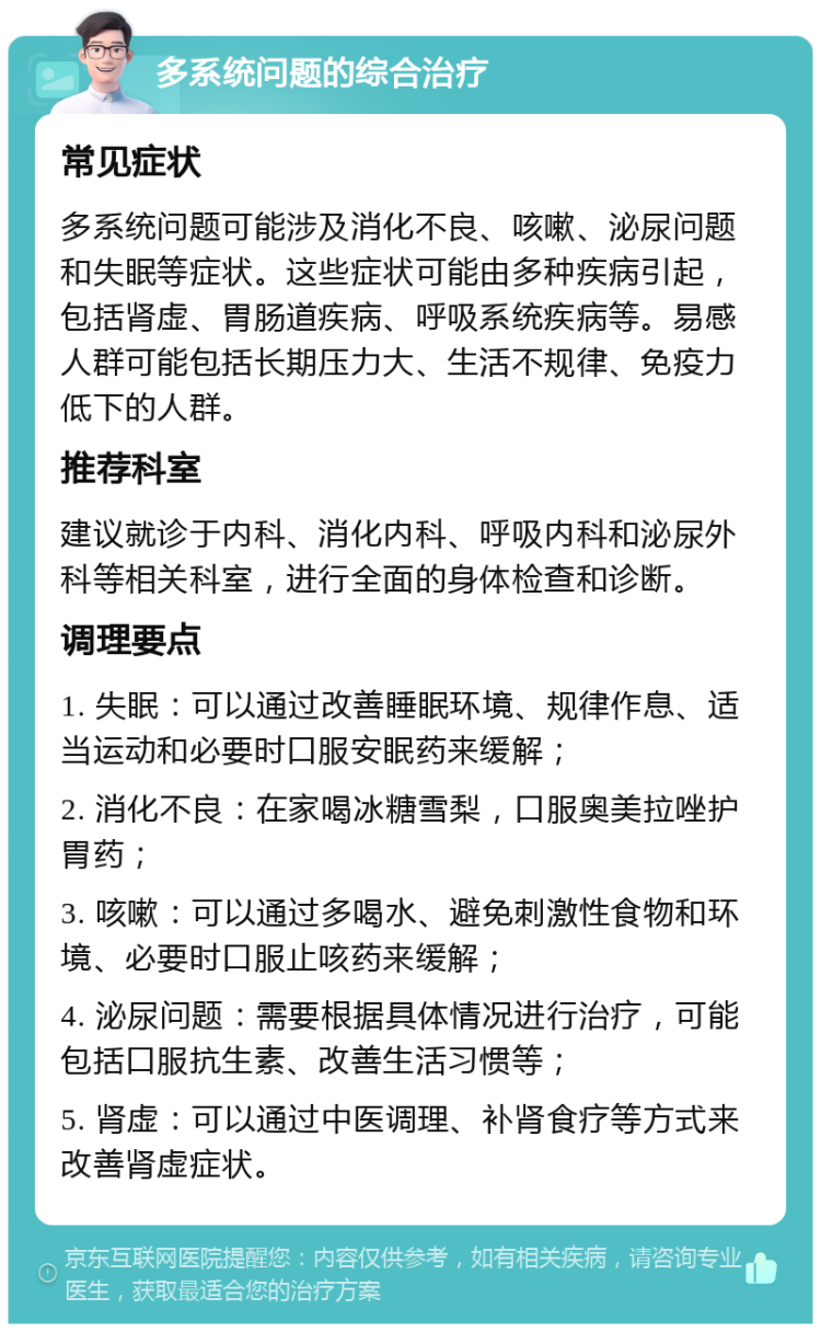 多系统问题的综合治疗 常见症状 多系统问题可能涉及消化不良、咳嗽、泌尿问题和失眠等症状。这些症状可能由多种疾病引起，包括肾虚、胃肠道疾病、呼吸系统疾病等。易感人群可能包括长期压力大、生活不规律、免疫力低下的人群。 推荐科室 建议就诊于内科、消化内科、呼吸内科和泌尿外科等相关科室，进行全面的身体检查和诊断。 调理要点 1. 失眠：可以通过改善睡眠环境、规律作息、适当运动和必要时口服安眠药来缓解； 2. 消化不良：在家喝冰糖雪梨，口服奥美拉唑护胃药； 3. 咳嗽：可以通过多喝水、避免刺激性食物和环境、必要时口服止咳药来缓解； 4. 泌尿问题：需要根据具体情况进行治疗，可能包括口服抗生素、改善生活习惯等； 5. 肾虚：可以通过中医调理、补肾食疗等方式来改善肾虚症状。