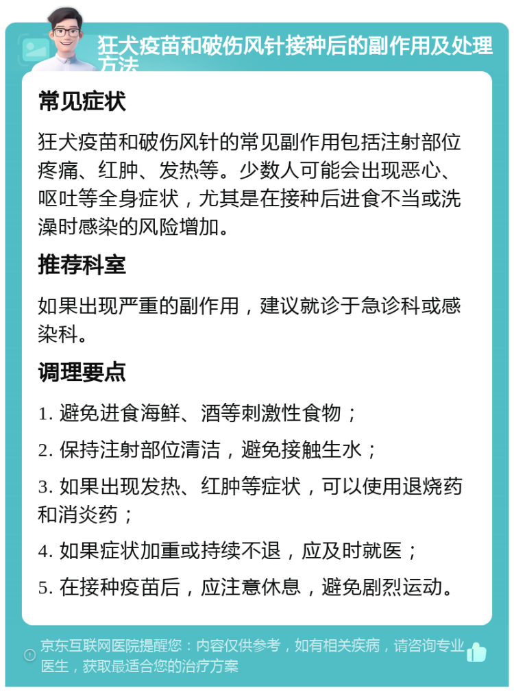 狂犬疫苗和破伤风针接种后的副作用及处理方法 常见症状 狂犬疫苗和破伤风针的常见副作用包括注射部位疼痛、红肿、发热等。少数人可能会出现恶心、呕吐等全身症状，尤其是在接种后进食不当或洗澡时感染的风险增加。 推荐科室 如果出现严重的副作用，建议就诊于急诊科或感染科。 调理要点 1. 避免进食海鲜、酒等刺激性食物； 2. 保持注射部位清洁，避免接触生水； 3. 如果出现发热、红肿等症状，可以使用退烧药和消炎药； 4. 如果症状加重或持续不退，应及时就医； 5. 在接种疫苗后，应注意休息，避免剧烈运动。