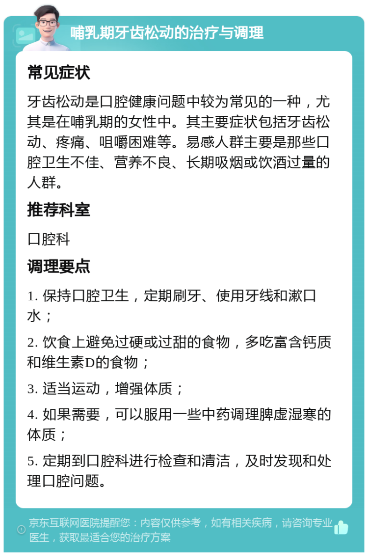 哺乳期牙齿松动的治疗与调理 常见症状 牙齿松动是口腔健康问题中较为常见的一种，尤其是在哺乳期的女性中。其主要症状包括牙齿松动、疼痛、咀嚼困难等。易感人群主要是那些口腔卫生不佳、营养不良、长期吸烟或饮酒过量的人群。 推荐科室 口腔科 调理要点 1. 保持口腔卫生，定期刷牙、使用牙线和漱口水； 2. 饮食上避免过硬或过甜的食物，多吃富含钙质和维生素D的食物； 3. 适当运动，增强体质； 4. 如果需要，可以服用一些中药调理脾虚湿寒的体质； 5. 定期到口腔科进行检查和清洁，及时发现和处理口腔问题。