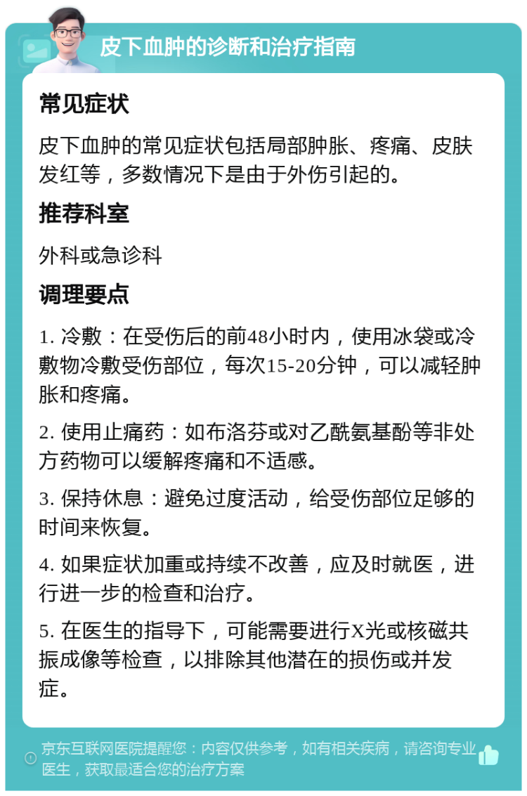 皮下血肿的诊断和治疗指南 常见症状 皮下血肿的常见症状包括局部肿胀、疼痛、皮肤发红等，多数情况下是由于外伤引起的。 推荐科室 外科或急诊科 调理要点 1. 冷敷：在受伤后的前48小时内，使用冰袋或冷敷物冷敷受伤部位，每次15-20分钟，可以减轻肿胀和疼痛。 2. 使用止痛药：如布洛芬或对乙酰氨基酚等非处方药物可以缓解疼痛和不适感。 3. 保持休息：避免过度活动，给受伤部位足够的时间来恢复。 4. 如果症状加重或持续不改善，应及时就医，进行进一步的检查和治疗。 5. 在医生的指导下，可能需要进行X光或核磁共振成像等检查，以排除其他潜在的损伤或并发症。