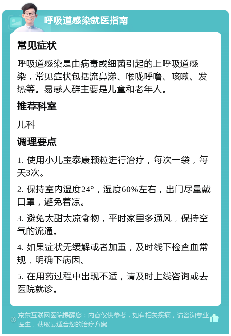 呼吸道感染就医指南 常见症状 呼吸道感染是由病毒或细菌引起的上呼吸道感染，常见症状包括流鼻涕、喉咙呼噜、咳嗽、发热等。易感人群主要是儿童和老年人。 推荐科室 儿科 调理要点 1. 使用小儿宝泰康颗粒进行治疗，每次一袋，每天3次。 2. 保持室内温度24°，湿度60%左右，出门尽量戴口罩，避免着凉。 3. 避免太甜太凉食物，平时家里多通风，保持空气的流通。 4. 如果症状无缓解或者加重，及时线下检查血常规，明确下病因。 5. 在用药过程中出现不适，请及时上线咨询或去医院就诊。