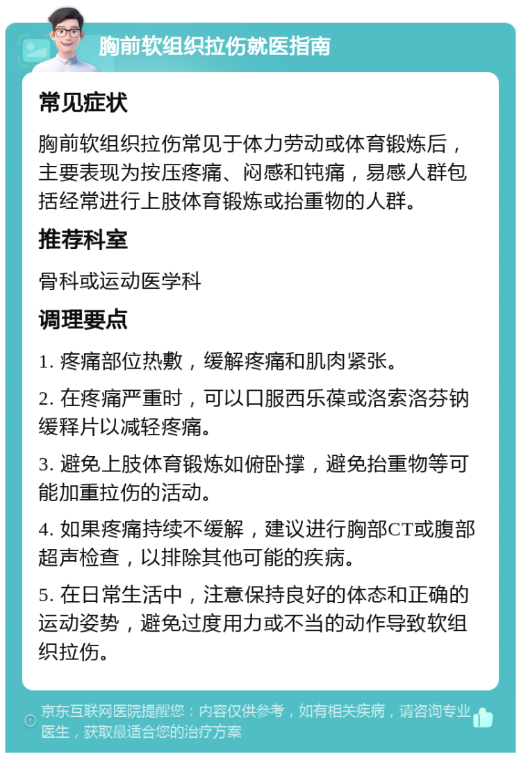 胸前软组织拉伤就医指南 常见症状 胸前软组织拉伤常见于体力劳动或体育锻炼后，主要表现为按压疼痛、闷感和钝痛，易感人群包括经常进行上肢体育锻炼或抬重物的人群。 推荐科室 骨科或运动医学科 调理要点 1. 疼痛部位热敷，缓解疼痛和肌肉紧张。 2. 在疼痛严重时，可以口服西乐葆或洛索洛芬钠缓释片以减轻疼痛。 3. 避免上肢体育锻炼如俯卧撑，避免抬重物等可能加重拉伤的活动。 4. 如果疼痛持续不缓解，建议进行胸部CT或腹部超声检查，以排除其他可能的疾病。 5. 在日常生活中，注意保持良好的体态和正确的运动姿势，避免过度用力或不当的动作导致软组织拉伤。