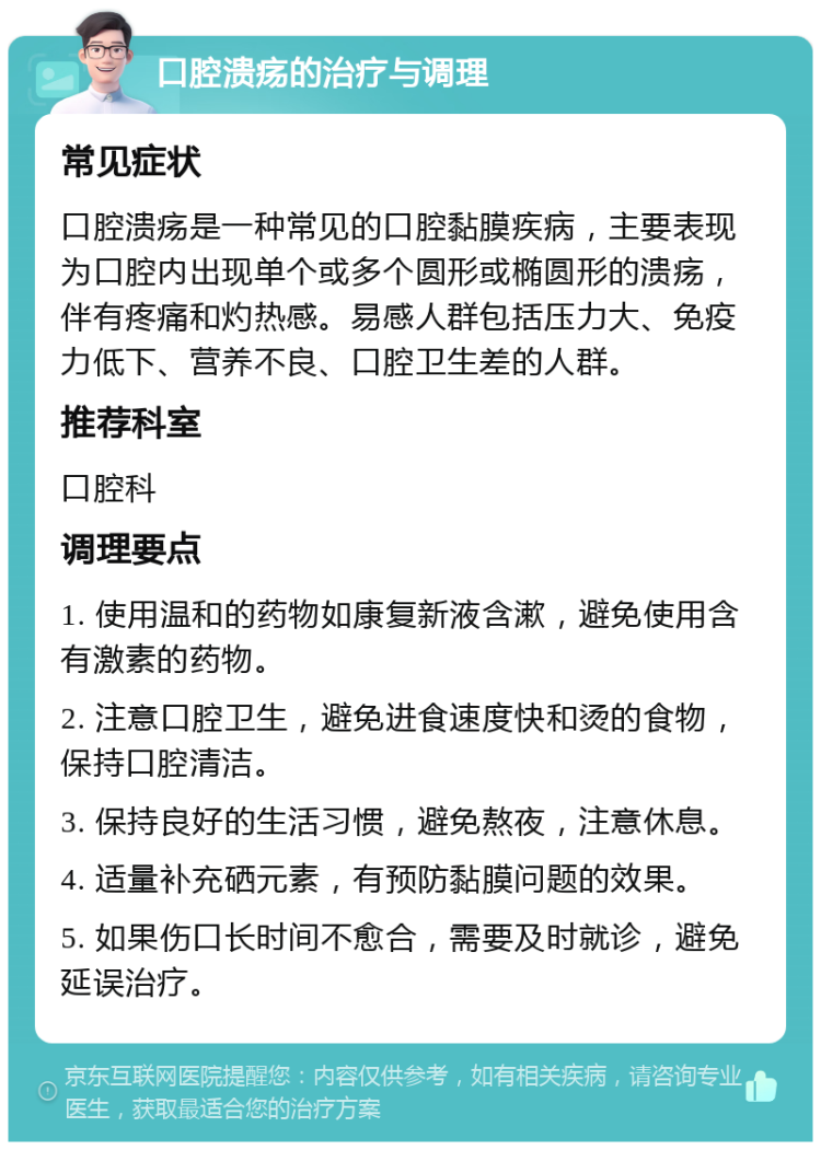 口腔溃疡的治疗与调理 常见症状 口腔溃疡是一种常见的口腔黏膜疾病，主要表现为口腔内出现单个或多个圆形或椭圆形的溃疡，伴有疼痛和灼热感。易感人群包括压力大、免疫力低下、营养不良、口腔卫生差的人群。 推荐科室 口腔科 调理要点 1. 使用温和的药物如康复新液含漱，避免使用含有激素的药物。 2. 注意口腔卫生，避免进食速度快和烫的食物，保持口腔清洁。 3. 保持良好的生活习惯，避免熬夜，注意休息。 4. 适量补充硒元素，有预防黏膜问题的效果。 5. 如果伤口长时间不愈合，需要及时就诊，避免延误治疗。