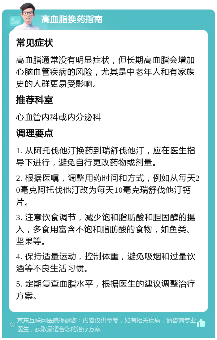 高血脂换药指南 常见症状 高血脂通常没有明显症状，但长期高血脂会增加心脑血管疾病的风险，尤其是中老年人和有家族史的人群更易受影响。 推荐科室 心血管内科或内分泌科 调理要点 1. 从阿托伐他汀换药到瑞舒伐他汀，应在医生指导下进行，避免自行更改药物或剂量。 2. 根据医嘱，调整用药时间和方式，例如从每天20毫克阿托伐他汀改为每天10毫克瑞舒伐他汀钙片。 3. 注意饮食调节，减少饱和脂肪酸和胆固醇的摄入，多食用富含不饱和脂肪酸的食物，如鱼类、坚果等。 4. 保持适量运动，控制体重，避免吸烟和过量饮酒等不良生活习惯。 5. 定期复查血脂水平，根据医生的建议调整治疗方案。