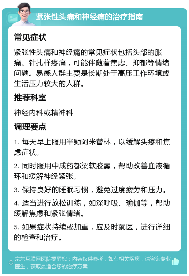 紧张性头痛和神经痛的治疗指南 常见症状 紧张性头痛和神经痛的常见症状包括头部的胀痛、针扎样疼痛，可能伴随着焦虑、抑郁等情绪问题。易感人群主要是长期处于高压工作环境或生活压力较大的人群。 推荐科室 神经内科或精神科 调理要点 1. 每天早上服用半颗阿米替林，以缓解头疼和焦虑症状。 2. 同时服用中成药都梁软胶囊，帮助改善血液循环和缓解神经紧张。 3. 保持良好的睡眠习惯，避免过度疲劳和压力。 4. 适当进行放松训练，如深呼吸、瑜伽等，帮助缓解焦虑和紧张情绪。 5. 如果症状持续或加重，应及时就医，进行详细的检查和治疗。