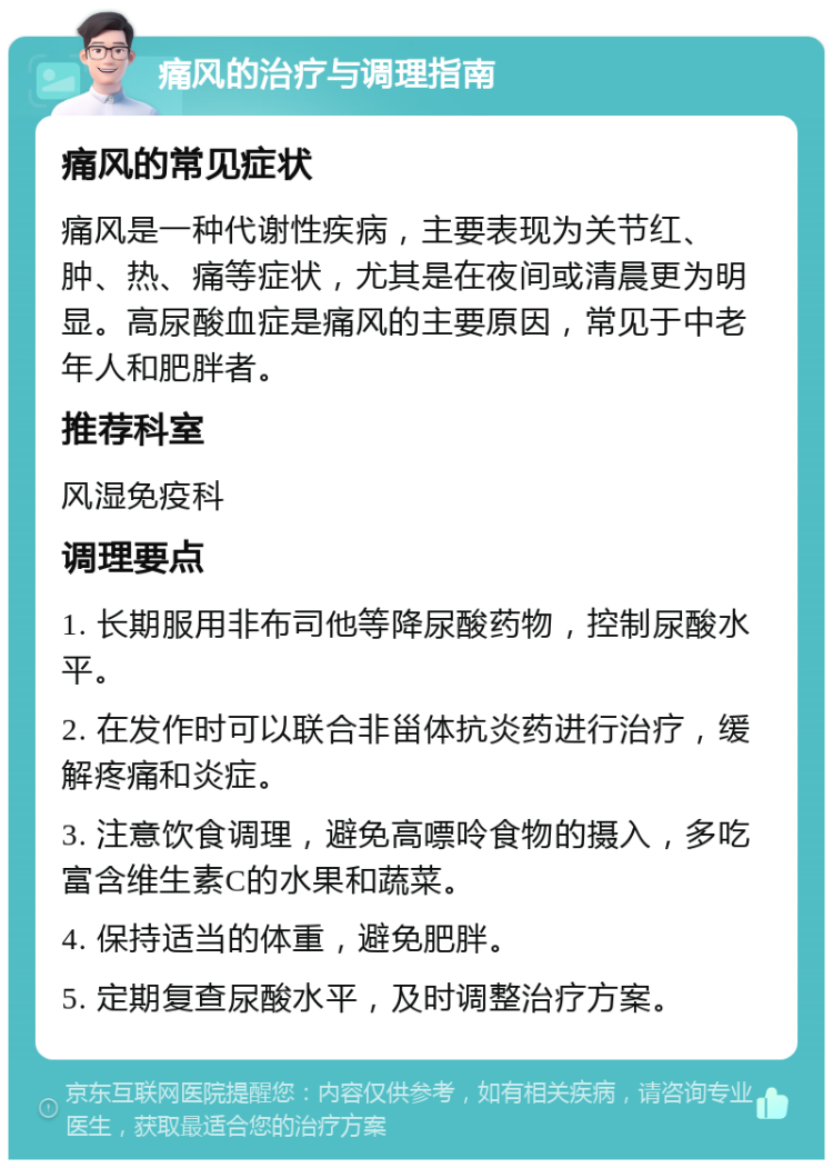 痛风的治疗与调理指南 痛风的常见症状 痛风是一种代谢性疾病，主要表现为关节红、肿、热、痛等症状，尤其是在夜间或清晨更为明显。高尿酸血症是痛风的主要原因，常见于中老年人和肥胖者。 推荐科室 风湿免疫科 调理要点 1. 长期服用非布司他等降尿酸药物，控制尿酸水平。 2. 在发作时可以联合非甾体抗炎药进行治疗，缓解疼痛和炎症。 3. 注意饮食调理，避免高嘌呤食物的摄入，多吃富含维生素C的水果和蔬菜。 4. 保持适当的体重，避免肥胖。 5. 定期复查尿酸水平，及时调整治疗方案。