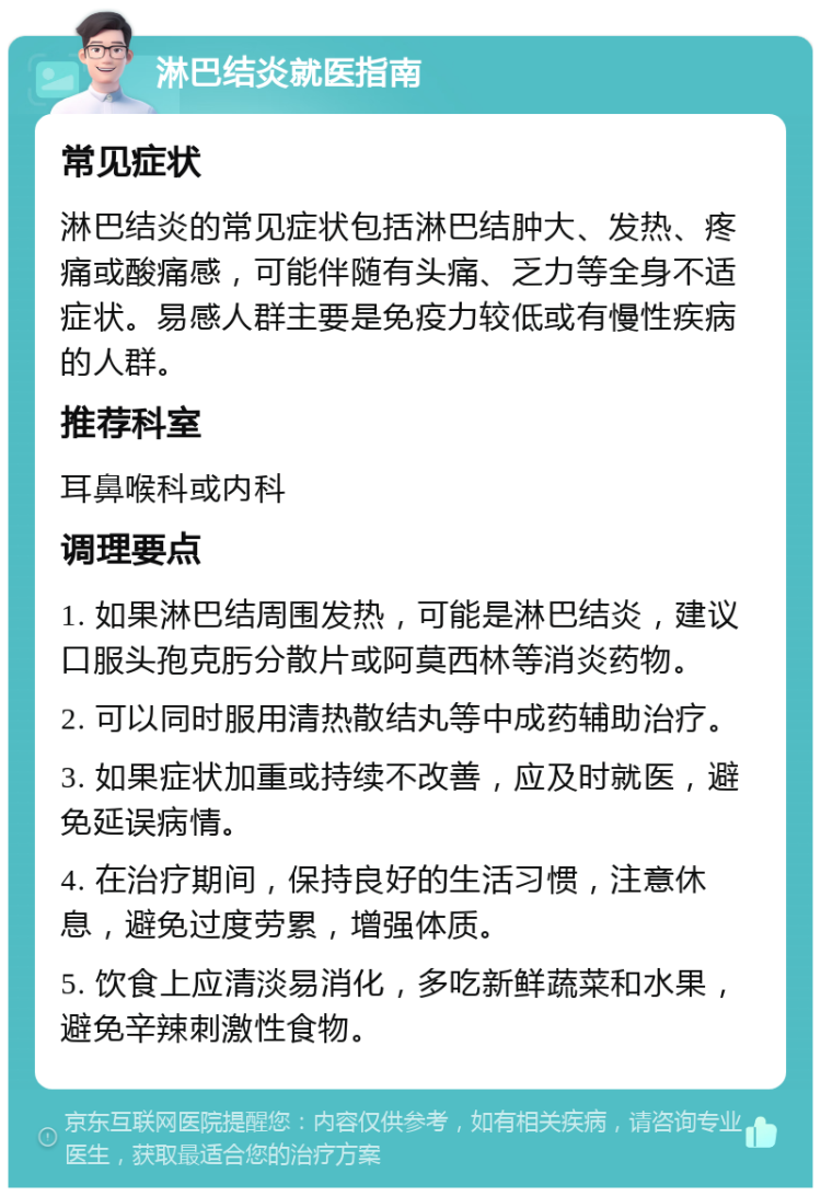 淋巴结炎就医指南 常见症状 淋巴结炎的常见症状包括淋巴结肿大、发热、疼痛或酸痛感，可能伴随有头痛、乏力等全身不适症状。易感人群主要是免疫力较低或有慢性疾病的人群。 推荐科室 耳鼻喉科或内科 调理要点 1. 如果淋巴结周围发热，可能是淋巴结炎，建议口服头孢克肟分散片或阿莫西林等消炎药物。 2. 可以同时服用清热散结丸等中成药辅助治疗。 3. 如果症状加重或持续不改善，应及时就医，避免延误病情。 4. 在治疗期间，保持良好的生活习惯，注意休息，避免过度劳累，增强体质。 5. 饮食上应清淡易消化，多吃新鲜蔬菜和水果，避免辛辣刺激性食物。