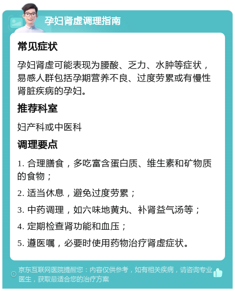 孕妇肾虚调理指南 常见症状 孕妇肾虚可能表现为腰酸、乏力、水肿等症状，易感人群包括孕期营养不良、过度劳累或有慢性肾脏疾病的孕妇。 推荐科室 妇产科或中医科 调理要点 1. 合理膳食，多吃富含蛋白质、维生素和矿物质的食物； 2. 适当休息，避免过度劳累； 3. 中药调理，如六味地黄丸、补肾益气汤等； 4. 定期检查肾功能和血压； 5. 遵医嘱，必要时使用药物治疗肾虚症状。