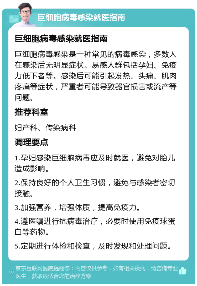 巨细胞病毒感染就医指南 巨细胞病毒感染就医指南 巨细胞病毒感染是一种常见的病毒感染，多数人在感染后无明显症状。易感人群包括孕妇、免疫力低下者等。感染后可能引起发热、头痛、肌肉疼痛等症状，严重者可能导致器官损害或流产等问题。 推荐科室 妇产科、传染病科 调理要点 1.孕妇感染巨细胞病毒应及时就医，避免对胎儿造成影响。 2.保持良好的个人卫生习惯，避免与感染者密切接触。 3.加强营养，增强体质，提高免疫力。 4.遵医嘱进行抗病毒治疗，必要时使用免疫球蛋白等药物。 5.定期进行体检和检查，及时发现和处理问题。