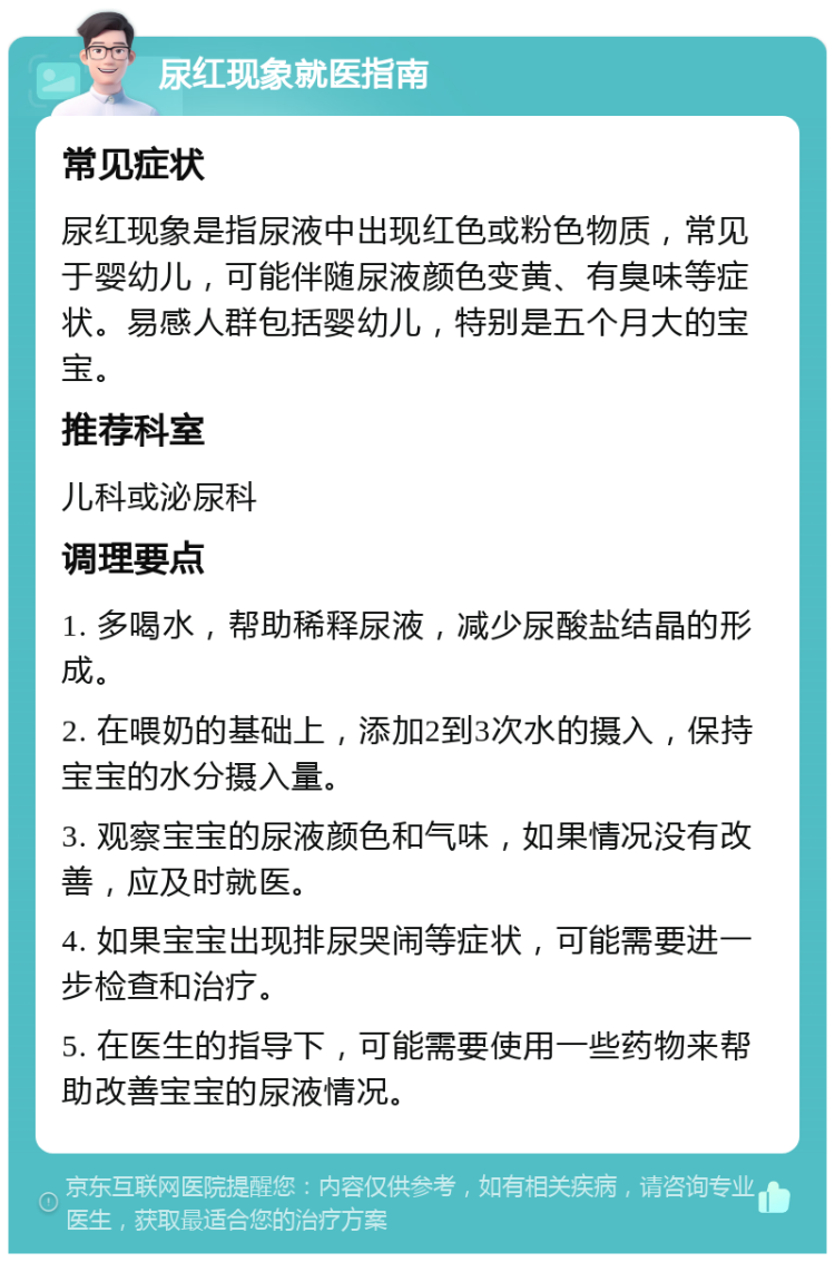 尿红现象就医指南 常见症状 尿红现象是指尿液中出现红色或粉色物质，常见于婴幼儿，可能伴随尿液颜色变黄、有臭味等症状。易感人群包括婴幼儿，特别是五个月大的宝宝。 推荐科室 儿科或泌尿科 调理要点 1. 多喝水，帮助稀释尿液，减少尿酸盐结晶的形成。 2. 在喂奶的基础上，添加2到3次水的摄入，保持宝宝的水分摄入量。 3. 观察宝宝的尿液颜色和气味，如果情况没有改善，应及时就医。 4. 如果宝宝出现排尿哭闹等症状，可能需要进一步检查和治疗。 5. 在医生的指导下，可能需要使用一些药物来帮助改善宝宝的尿液情况。