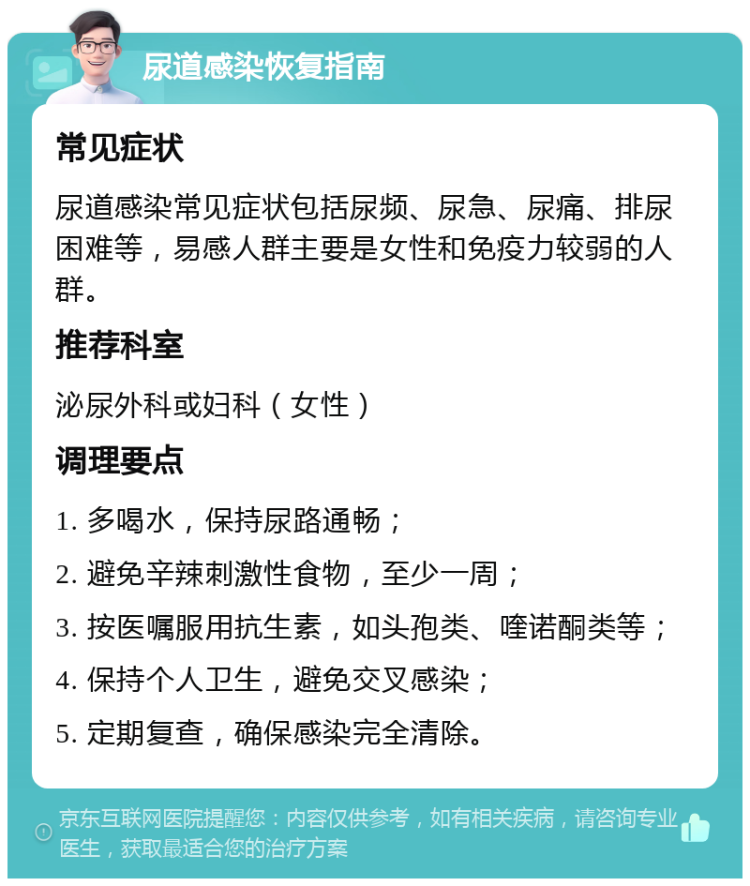 尿道感染恢复指南 常见症状 尿道感染常见症状包括尿频、尿急、尿痛、排尿困难等，易感人群主要是女性和免疫力较弱的人群。 推荐科室 泌尿外科或妇科（女性） 调理要点 1. 多喝水，保持尿路通畅； 2. 避免辛辣刺激性食物，至少一周； 3. 按医嘱服用抗生素，如头孢类、喹诺酮类等； 4. 保持个人卫生，避免交叉感染； 5. 定期复查，确保感染完全清除。