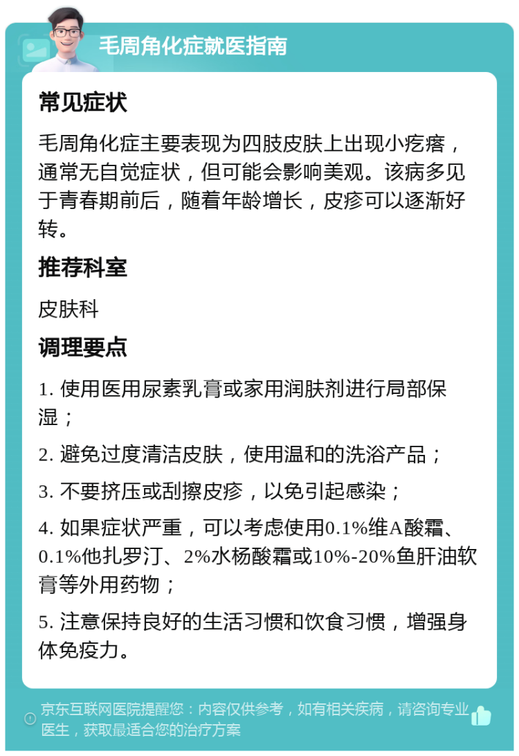 毛周角化症就医指南 常见症状 毛周角化症主要表现为四肢皮肤上出现小疙瘩，通常无自觉症状，但可能会影响美观。该病多见于青春期前后，随着年龄增长，皮疹可以逐渐好转。 推荐科室 皮肤科 调理要点 1. 使用医用尿素乳膏或家用润肤剂进行局部保湿； 2. 避免过度清洁皮肤，使用温和的洗浴产品； 3. 不要挤压或刮擦皮疹，以免引起感染； 4. 如果症状严重，可以考虑使用0.1%维A酸霜、0.1%他扎罗汀、2%水杨酸霜或10%-20%鱼肝油软膏等外用药物； 5. 注意保持良好的生活习惯和饮食习惯，增强身体免疫力。