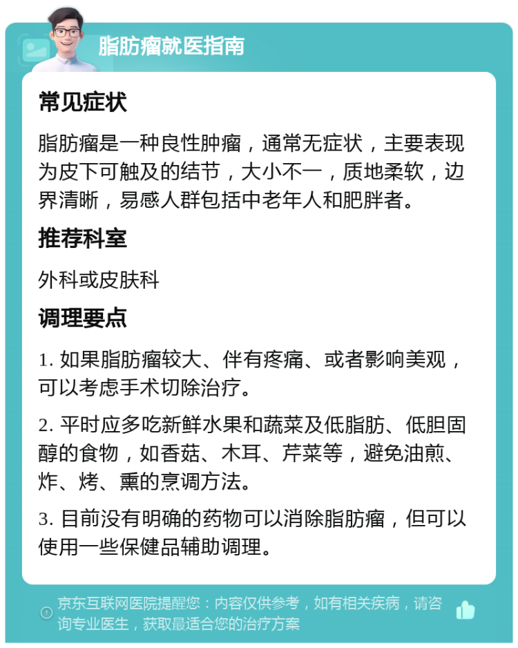 脂肪瘤就医指南 常见症状 脂肪瘤是一种良性肿瘤，通常无症状，主要表现为皮下可触及的结节，大小不一，质地柔软，边界清晰，易感人群包括中老年人和肥胖者。 推荐科室 外科或皮肤科 调理要点 1. 如果脂肪瘤较大、伴有疼痛、或者影响美观，可以考虑手术切除治疗。 2. 平时应多吃新鲜水果和蔬菜及低脂肪、低胆固醇的食物，如香菇、木耳、芹菜等，避免油煎、炸、烤、熏的烹调方法。 3. 目前没有明确的药物可以消除脂肪瘤，但可以使用一些保健品辅助调理。