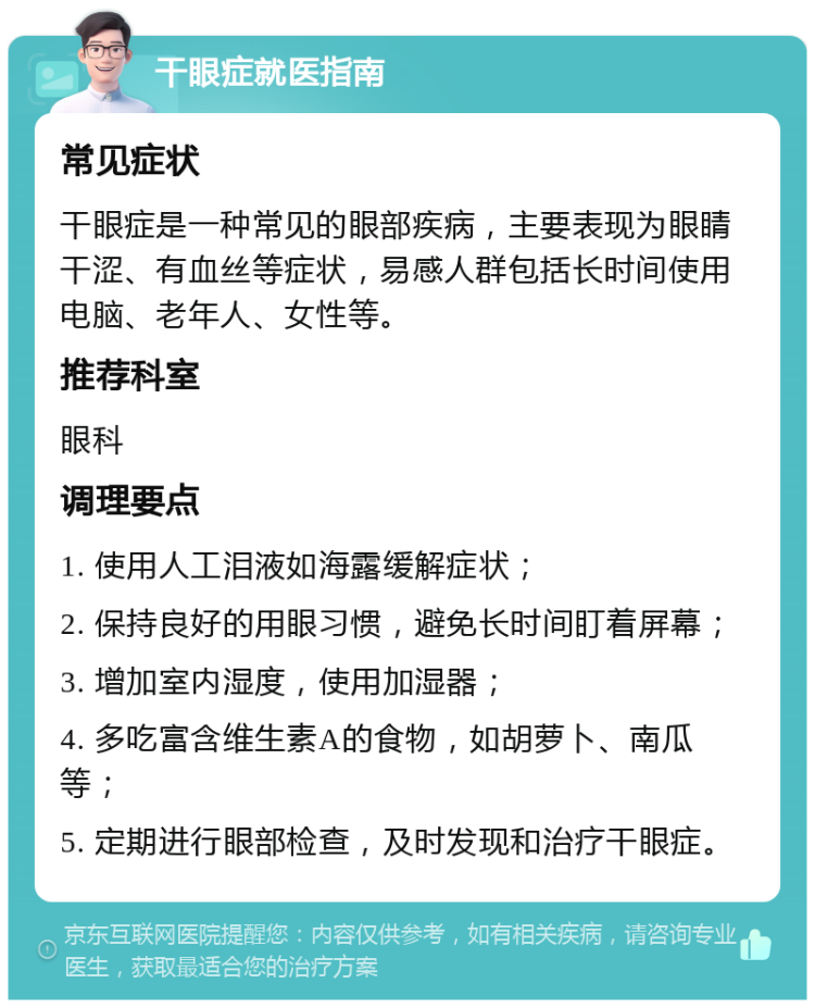 干眼症就医指南 常见症状 干眼症是一种常见的眼部疾病，主要表现为眼睛干涩、有血丝等症状，易感人群包括长时间使用电脑、老年人、女性等。 推荐科室 眼科 调理要点 1. 使用人工泪液如海露缓解症状； 2. 保持良好的用眼习惯，避免长时间盯着屏幕； 3. 增加室内湿度，使用加湿器； 4. 多吃富含维生素A的食物，如胡萝卜、南瓜等； 5. 定期进行眼部检查，及时发现和治疗干眼症。