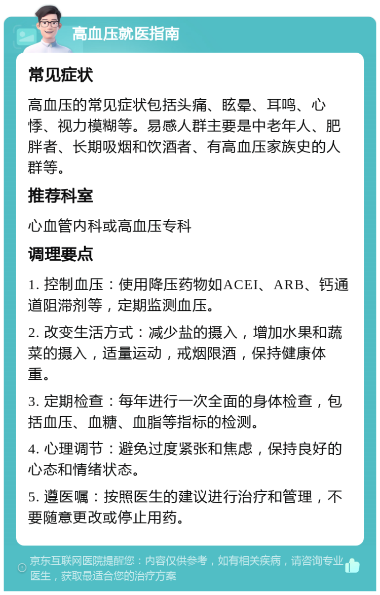 高血压就医指南 常见症状 高血压的常见症状包括头痛、眩晕、耳鸣、心悸、视力模糊等。易感人群主要是中老年人、肥胖者、长期吸烟和饮酒者、有高血压家族史的人群等。 推荐科室 心血管内科或高血压专科 调理要点 1. 控制血压：使用降压药物如ACEI、ARB、钙通道阻滞剂等，定期监测血压。 2. 改变生活方式：减少盐的摄入，增加水果和蔬菜的摄入，适量运动，戒烟限酒，保持健康体重。 3. 定期检查：每年进行一次全面的身体检查，包括血压、血糖、血脂等指标的检测。 4. 心理调节：避免过度紧张和焦虑，保持良好的心态和情绪状态。 5. 遵医嘱：按照医生的建议进行治疗和管理，不要随意更改或停止用药。