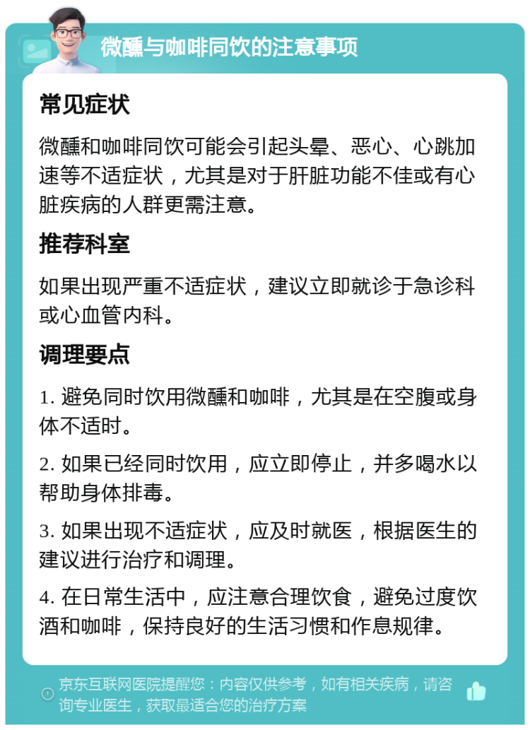 微醺与咖啡同饮的注意事项 常见症状 微醺和咖啡同饮可能会引起头晕、恶心、心跳加速等不适症状，尤其是对于肝脏功能不佳或有心脏疾病的人群更需注意。 推荐科室 如果出现严重不适症状，建议立即就诊于急诊科或心血管内科。 调理要点 1. 避免同时饮用微醺和咖啡，尤其是在空腹或身体不适时。 2. 如果已经同时饮用，应立即停止，并多喝水以帮助身体排毒。 3. 如果出现不适症状，应及时就医，根据医生的建议进行治疗和调理。 4. 在日常生活中，应注意合理饮食，避免过度饮酒和咖啡，保持良好的生活习惯和作息规律。