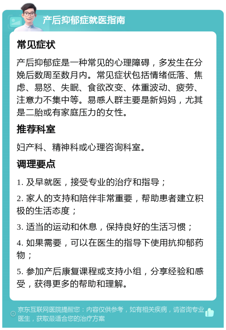 产后抑郁症就医指南 常见症状 产后抑郁症是一种常见的心理障碍，多发生在分娩后数周至数月内。常见症状包括情绪低落、焦虑、易怒、失眠、食欲改变、体重波动、疲劳、注意力不集中等。易感人群主要是新妈妈，尤其是二胎或有家庭压力的女性。 推荐科室 妇产科、精神科或心理咨询科室。 调理要点 1. 及早就医，接受专业的治疗和指导； 2. 家人的支持和陪伴非常重要，帮助患者建立积极的生活态度； 3. 适当的运动和休息，保持良好的生活习惯； 4. 如果需要，可以在医生的指导下使用抗抑郁药物； 5. 参加产后康复课程或支持小组，分享经验和感受，获得更多的帮助和理解。