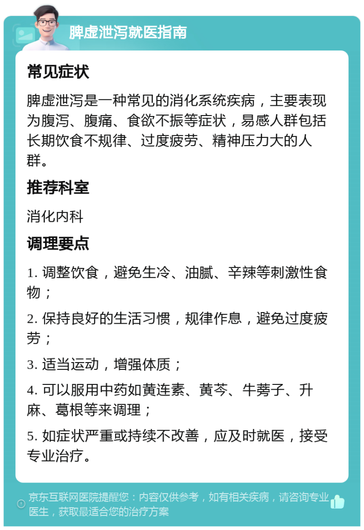 脾虚泄泻就医指南 常见症状 脾虚泄泻是一种常见的消化系统疾病，主要表现为腹泻、腹痛、食欲不振等症状，易感人群包括长期饮食不规律、过度疲劳、精神压力大的人群。 推荐科室 消化内科 调理要点 1. 调整饮食，避免生冷、油腻、辛辣等刺激性食物； 2. 保持良好的生活习惯，规律作息，避免过度疲劳； 3. 适当运动，增强体质； 4. 可以服用中药如黄连素、黄芩、牛蒡子、升麻、葛根等来调理； 5. 如症状严重或持续不改善，应及时就医，接受专业治疗。