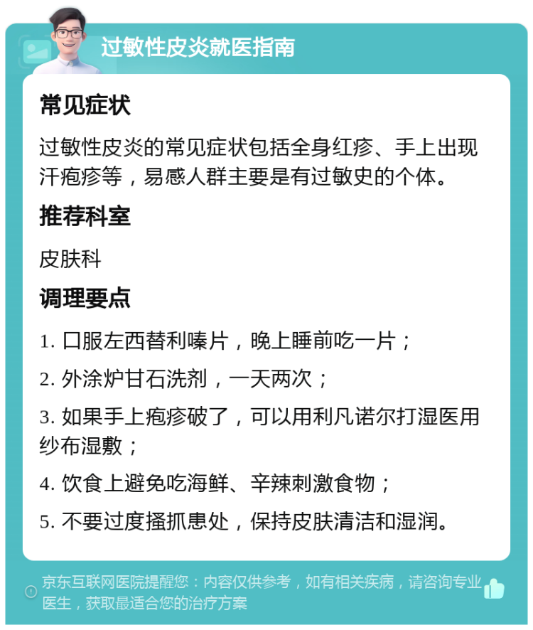 过敏性皮炎就医指南 常见症状 过敏性皮炎的常见症状包括全身红疹、手上出现汗疱疹等，易感人群主要是有过敏史的个体。 推荐科室 皮肤科 调理要点 1. 口服左西替利嗪片，晚上睡前吃一片； 2. 外涂炉甘石洗剂，一天两次； 3. 如果手上疱疹破了，可以用利凡诺尔打湿医用纱布湿敷； 4. 饮食上避免吃海鲜、辛辣刺激食物； 5. 不要过度搔抓患处，保持皮肤清洁和湿润。