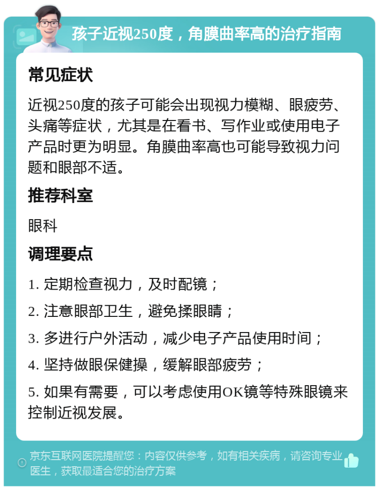 孩子近视250度，角膜曲率高的治疗指南 常见症状 近视250度的孩子可能会出现视力模糊、眼疲劳、头痛等症状，尤其是在看书、写作业或使用电子产品时更为明显。角膜曲率高也可能导致视力问题和眼部不适。 推荐科室 眼科 调理要点 1. 定期检查视力，及时配镜； 2. 注意眼部卫生，避免揉眼睛； 3. 多进行户外活动，减少电子产品使用时间； 4. 坚持做眼保健操，缓解眼部疲劳； 5. 如果有需要，可以考虑使用OK镜等特殊眼镜来控制近视发展。