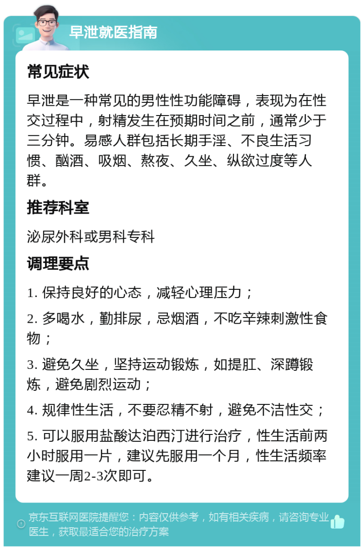 早泄就医指南 常见症状 早泄是一种常见的男性性功能障碍，表现为在性交过程中，射精发生在预期时间之前，通常少于三分钟。易感人群包括长期手淫、不良生活习惯、酗酒、吸烟、熬夜、久坐、纵欲过度等人群。 推荐科室 泌尿外科或男科专科 调理要点 1. 保持良好的心态，减轻心理压力； 2. 多喝水，勤排尿，忌烟酒，不吃辛辣刺激性食物； 3. 避免久坐，坚持运动锻炼，如提肛、深蹲锻炼，避免剧烈运动； 4. 规律性生活，不要忍精不射，避免不洁性交； 5. 可以服用盐酸达泊西汀进行治疗，性生活前两小时服用一片，建议先服用一个月，性生活频率建议一周2-3次即可。