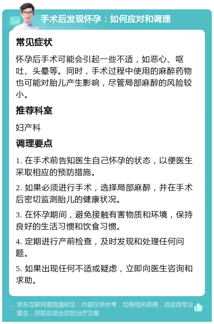 手术后发现怀孕：如何应对和调理 常见症状 怀孕后手术可能会引起一些不适，如恶心、呕吐、头晕等。同时，手术过程中使用的麻醉药物也可能对胎儿产生影响，尽管局部麻醉的风险较小。 推荐科室 妇产科 调理要点 1. 在手术前告知医生自己怀孕的状态，以便医生采取相应的预防措施。 2. 如果必须进行手术，选择局部麻醉，并在手术后密切监测胎儿的健康状况。 3. 在怀孕期间，避免接触有害物质和环境，保持良好的生活习惯和饮食习惯。 4. 定期进行产前检查，及时发现和处理任何问题。 5. 如果出现任何不适或疑虑，立即向医生咨询和求助。