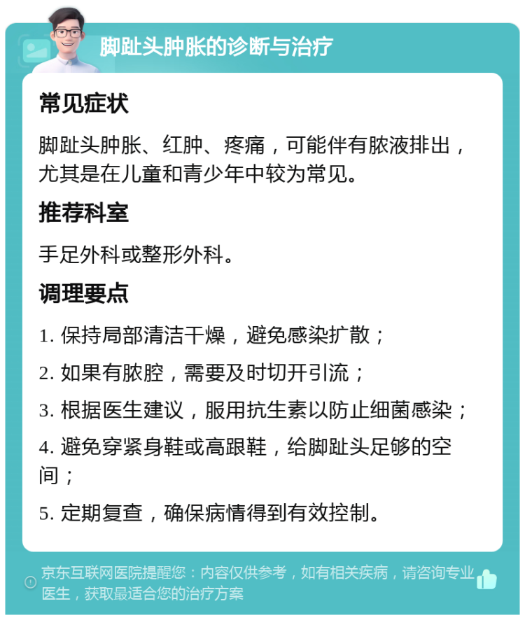 脚趾头肿胀的诊断与治疗 常见症状 脚趾头肿胀、红肿、疼痛，可能伴有脓液排出，尤其是在儿童和青少年中较为常见。 推荐科室 手足外科或整形外科。 调理要点 1. 保持局部清洁干燥，避免感染扩散； 2. 如果有脓腔，需要及时切开引流； 3. 根据医生建议，服用抗生素以防止细菌感染； 4. 避免穿紧身鞋或高跟鞋，给脚趾头足够的空间； 5. 定期复查，确保病情得到有效控制。