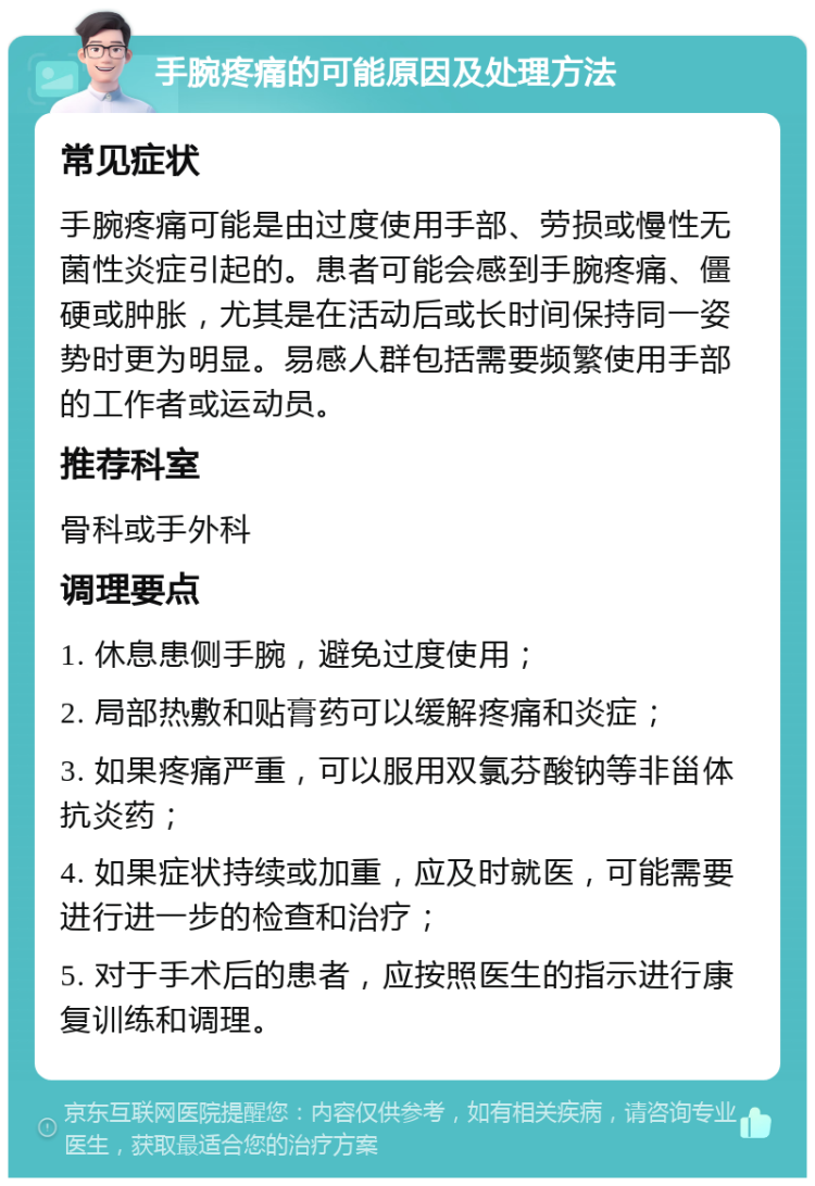 手腕疼痛的可能原因及处理方法 常见症状 手腕疼痛可能是由过度使用手部、劳损或慢性无菌性炎症引起的。患者可能会感到手腕疼痛、僵硬或肿胀，尤其是在活动后或长时间保持同一姿势时更为明显。易感人群包括需要频繁使用手部的工作者或运动员。 推荐科室 骨科或手外科 调理要点 1. 休息患侧手腕，避免过度使用； 2. 局部热敷和贴膏药可以缓解疼痛和炎症； 3. 如果疼痛严重，可以服用双氯芬酸钠等非甾体抗炎药； 4. 如果症状持续或加重，应及时就医，可能需要进行进一步的检查和治疗； 5. 对于手术后的患者，应按照医生的指示进行康复训练和调理。