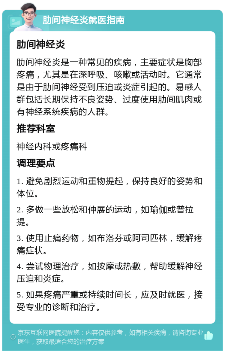 肋间神经炎就医指南 肋间神经炎 肋间神经炎是一种常见的疾病，主要症状是胸部疼痛，尤其是在深呼吸、咳嗽或活动时。它通常是由于肋间神经受到压迫或炎症引起的。易感人群包括长期保持不良姿势、过度使用肋间肌肉或有神经系统疾病的人群。 推荐科室 神经内科或疼痛科 调理要点 1. 避免剧烈运动和重物提起，保持良好的姿势和体位。 2. 多做一些放松和伸展的运动，如瑜伽或普拉提。 3. 使用止痛药物，如布洛芬或阿司匹林，缓解疼痛症状。 4. 尝试物理治疗，如按摩或热敷，帮助缓解神经压迫和炎症。 5. 如果疼痛严重或持续时间长，应及时就医，接受专业的诊断和治疗。