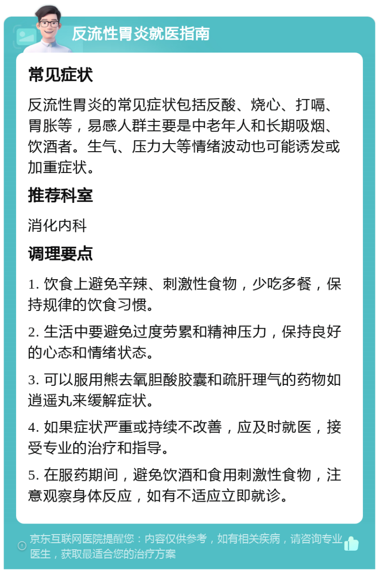 反流性胃炎就医指南 常见症状 反流性胃炎的常见症状包括反酸、烧心、打嗝、胃胀等，易感人群主要是中老年人和长期吸烟、饮酒者。生气、压力大等情绪波动也可能诱发或加重症状。 推荐科室 消化内科 调理要点 1. 饮食上避免辛辣、刺激性食物，少吃多餐，保持规律的饮食习惯。 2. 生活中要避免过度劳累和精神压力，保持良好的心态和情绪状态。 3. 可以服用熊去氧胆酸胶囊和疏肝理气的药物如逍遥丸来缓解症状。 4. 如果症状严重或持续不改善，应及时就医，接受专业的治疗和指导。 5. 在服药期间，避免饮酒和食用刺激性食物，注意观察身体反应，如有不适应立即就诊。