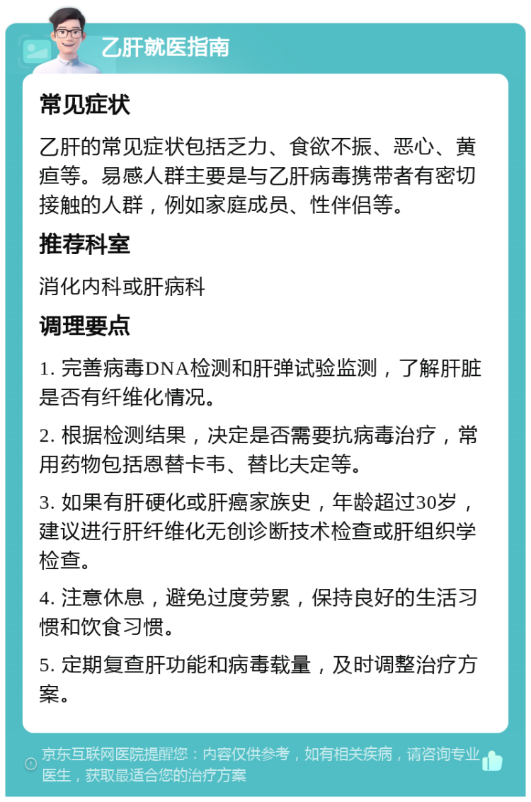 乙肝就医指南 常见症状 乙肝的常见症状包括乏力、食欲不振、恶心、黄疸等。易感人群主要是与乙肝病毒携带者有密切接触的人群，例如家庭成员、性伴侣等。 推荐科室 消化内科或肝病科 调理要点 1. 完善病毒DNA检测和肝弹试验监测，了解肝脏是否有纤维化情况。 2. 根据检测结果，决定是否需要抗病毒治疗，常用药物包括恩替卡韦、替比夫定等。 3. 如果有肝硬化或肝癌家族史，年龄超过30岁，建议进行肝纤维化无创诊断技术检查或肝组织学检查。 4. 注意休息，避免过度劳累，保持良好的生活习惯和饮食习惯。 5. 定期复查肝功能和病毒载量，及时调整治疗方案。