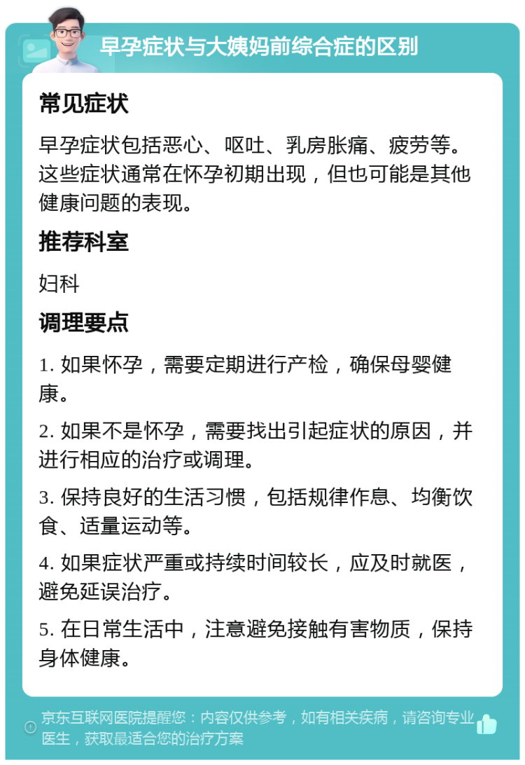 早孕症状与大姨妈前综合症的区别 常见症状 早孕症状包括恶心、呕吐、乳房胀痛、疲劳等。这些症状通常在怀孕初期出现，但也可能是其他健康问题的表现。 推荐科室 妇科 调理要点 1. 如果怀孕，需要定期进行产检，确保母婴健康。 2. 如果不是怀孕，需要找出引起症状的原因，并进行相应的治疗或调理。 3. 保持良好的生活习惯，包括规律作息、均衡饮食、适量运动等。 4. 如果症状严重或持续时间较长，应及时就医，避免延误治疗。 5. 在日常生活中，注意避免接触有害物质，保持身体健康。