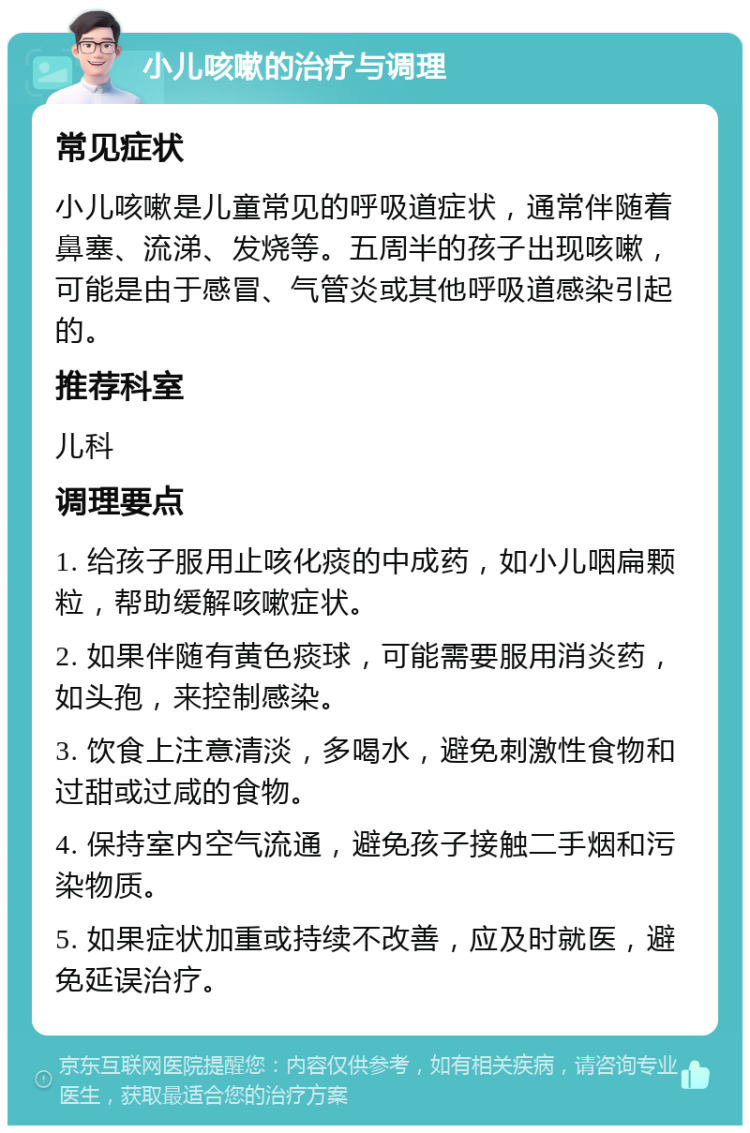 小儿咳嗽的治疗与调理 常见症状 小儿咳嗽是儿童常见的呼吸道症状，通常伴随着鼻塞、流涕、发烧等。五周半的孩子出现咳嗽，可能是由于感冒、气管炎或其他呼吸道感染引起的。 推荐科室 儿科 调理要点 1. 给孩子服用止咳化痰的中成药，如小儿咽扁颗粒，帮助缓解咳嗽症状。 2. 如果伴随有黄色痰球，可能需要服用消炎药，如头孢，来控制感染。 3. 饮食上注意清淡，多喝水，避免刺激性食物和过甜或过咸的食物。 4. 保持室内空气流通，避免孩子接触二手烟和污染物质。 5. 如果症状加重或持续不改善，应及时就医，避免延误治疗。