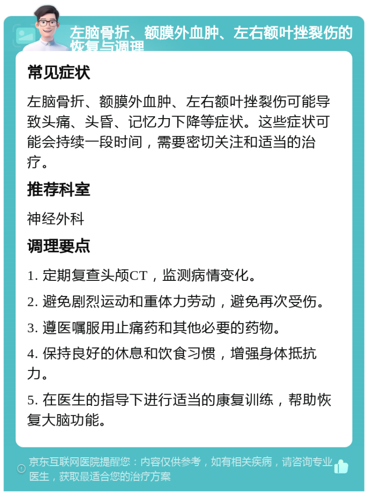 左脑骨折、额膜外血肿、左右额叶挫裂伤的恢复与调理 常见症状 左脑骨折、额膜外血肿、左右额叶挫裂伤可能导致头痛、头昏、记忆力下降等症状。这些症状可能会持续一段时间，需要密切关注和适当的治疗。 推荐科室 神经外科 调理要点 1. 定期复查头颅CT，监测病情变化。 2. 避免剧烈运动和重体力劳动，避免再次受伤。 3. 遵医嘱服用止痛药和其他必要的药物。 4. 保持良好的休息和饮食习惯，增强身体抵抗力。 5. 在医生的指导下进行适当的康复训练，帮助恢复大脑功能。