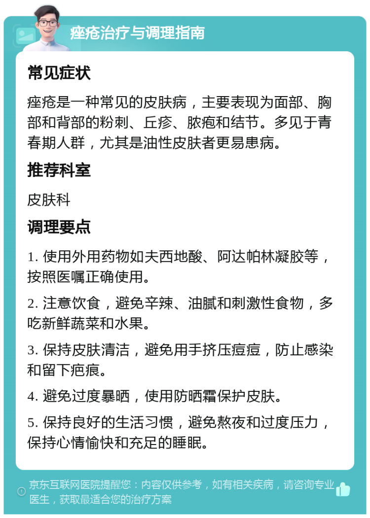 痤疮治疗与调理指南 常见症状 痤疮是一种常见的皮肤病，主要表现为面部、胸部和背部的粉刺、丘疹、脓疱和结节。多见于青春期人群，尤其是油性皮肤者更易患病。 推荐科室 皮肤科 调理要点 1. 使用外用药物如夫西地酸、阿达帕林凝胶等，按照医嘱正确使用。 2. 注意饮食，避免辛辣、油腻和刺激性食物，多吃新鲜蔬菜和水果。 3. 保持皮肤清洁，避免用手挤压痘痘，防止感染和留下疤痕。 4. 避免过度暴晒，使用防晒霜保护皮肤。 5. 保持良好的生活习惯，避免熬夜和过度压力，保持心情愉快和充足的睡眠。