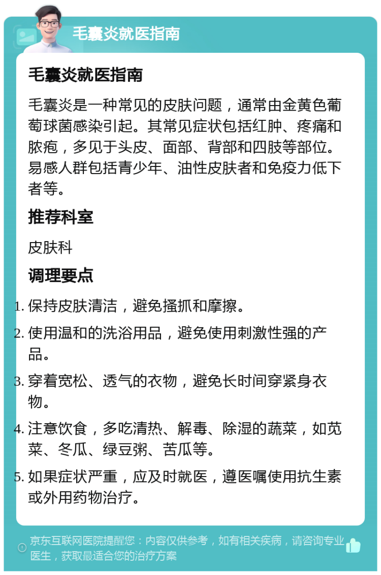 毛囊炎就医指南 毛囊炎就医指南 毛囊炎是一种常见的皮肤问题，通常由金黄色葡萄球菌感染引起。其常见症状包括红肿、疼痛和脓疱，多见于头皮、面部、背部和四肢等部位。易感人群包括青少年、油性皮肤者和免疫力低下者等。 推荐科室 皮肤科 调理要点 保持皮肤清洁，避免搔抓和摩擦。 使用温和的洗浴用品，避免使用刺激性强的产品。 穿着宽松、透气的衣物，避免长时间穿紧身衣物。 注意饮食，多吃清热、解毒、除湿的蔬菜，如苋菜、冬瓜、绿豆粥、苦瓜等。 如果症状严重，应及时就医，遵医嘱使用抗生素或外用药物治疗。