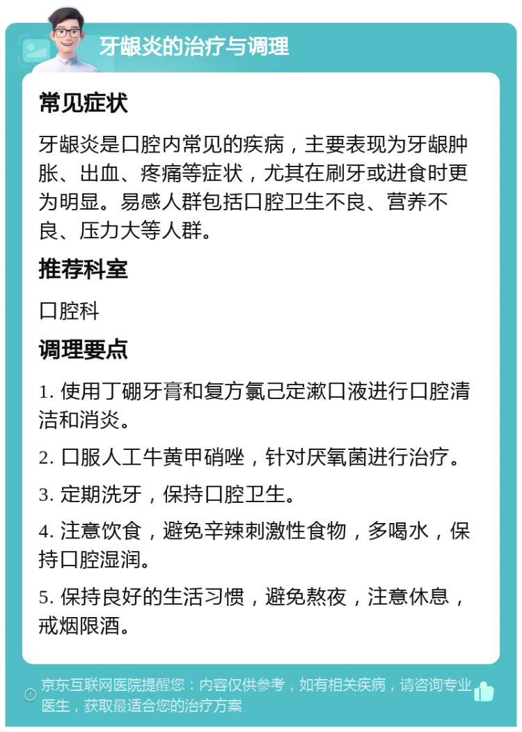 牙龈炎的治疗与调理 常见症状 牙龈炎是口腔内常见的疾病，主要表现为牙龈肿胀、出血、疼痛等症状，尤其在刷牙或进食时更为明显。易感人群包括口腔卫生不良、营养不良、压力大等人群。 推荐科室 口腔科 调理要点 1. 使用丁硼牙膏和复方氯己定漱口液进行口腔清洁和消炎。 2. 口服人工牛黄甲硝唑，针对厌氧菌进行治疗。 3. 定期洗牙，保持口腔卫生。 4. 注意饮食，避免辛辣刺激性食物，多喝水，保持口腔湿润。 5. 保持良好的生活习惯，避免熬夜，注意休息，戒烟限酒。