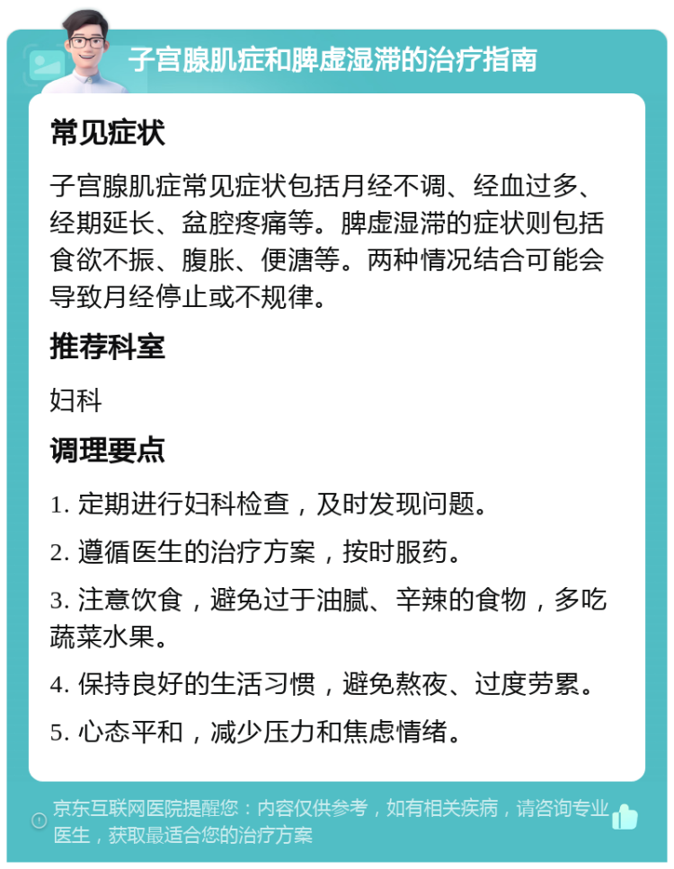 子宫腺肌症和脾虚湿滞的治疗指南 常见症状 子宫腺肌症常见症状包括月经不调、经血过多、经期延长、盆腔疼痛等。脾虚湿滞的症状则包括食欲不振、腹胀、便溏等。两种情况结合可能会导致月经停止或不规律。 推荐科室 妇科 调理要点 1. 定期进行妇科检查，及时发现问题。 2. 遵循医生的治疗方案，按时服药。 3. 注意饮食，避免过于油腻、辛辣的食物，多吃蔬菜水果。 4. 保持良好的生活习惯，避免熬夜、过度劳累。 5. 心态平和，减少压力和焦虑情绪。