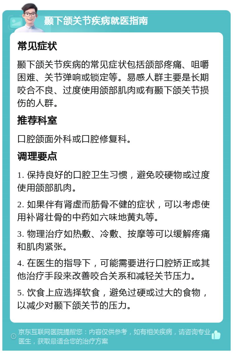 颞下颌关节疾病就医指南 常见症状 颞下颌关节疾病的常见症状包括颌部疼痛、咀嚼困难、关节弹响或锁定等。易感人群主要是长期咬合不良、过度使用颌部肌肉或有颞下颌关节损伤的人群。 推荐科室 口腔颌面外科或口腔修复科。 调理要点 1. 保持良好的口腔卫生习惯，避免咬硬物或过度使用颌部肌肉。 2. 如果伴有肾虚而筋骨不健的症状，可以考虑使用补肾壮骨的中药如六味地黄丸等。 3. 物理治疗如热敷、冷敷、按摩等可以缓解疼痛和肌肉紧张。 4. 在医生的指导下，可能需要进行口腔矫正或其他治疗手段来改善咬合关系和减轻关节压力。 5. 饮食上应选择软食，避免过硬或过大的食物，以减少对颞下颌关节的压力。