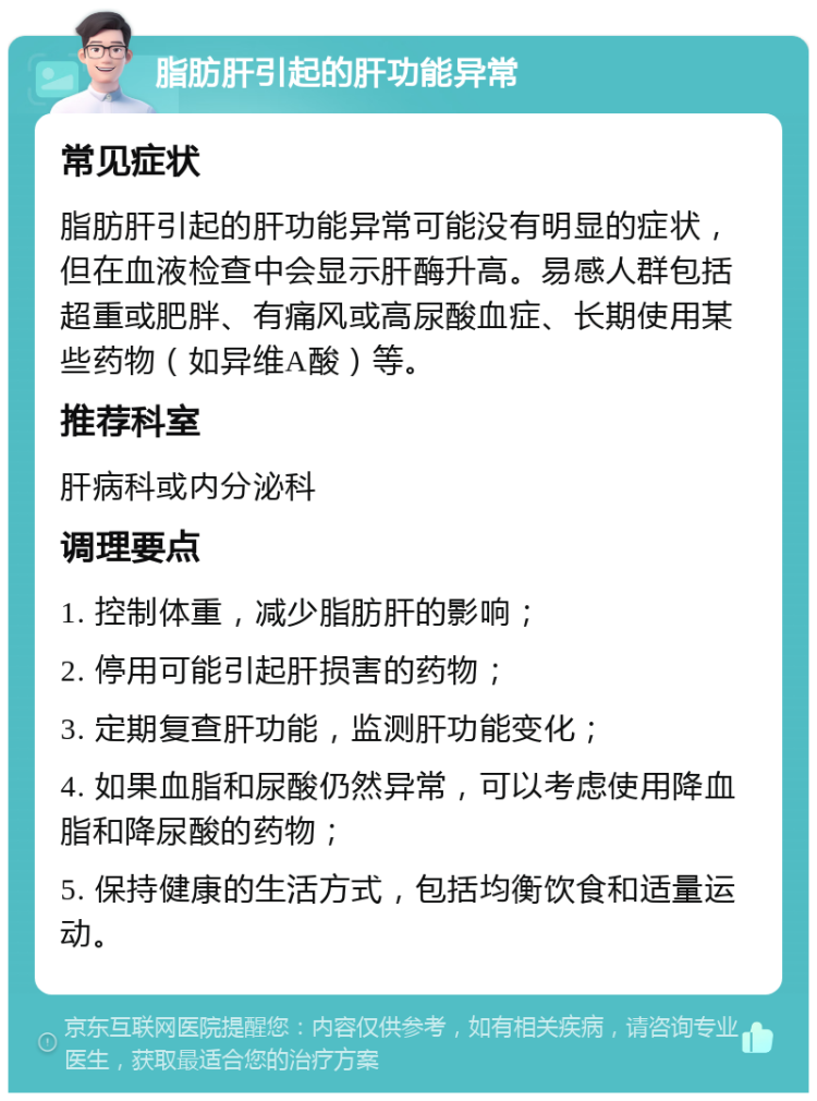 脂肪肝引起的肝功能异常 常见症状 脂肪肝引起的肝功能异常可能没有明显的症状，但在血液检查中会显示肝酶升高。易感人群包括超重或肥胖、有痛风或高尿酸血症、长期使用某些药物（如异维A酸）等。 推荐科室 肝病科或内分泌科 调理要点 1. 控制体重，减少脂肪肝的影响； 2. 停用可能引起肝损害的药物； 3. 定期复查肝功能，监测肝功能变化； 4. 如果血脂和尿酸仍然异常，可以考虑使用降血脂和降尿酸的药物； 5. 保持健康的生活方式，包括均衡饮食和适量运动。