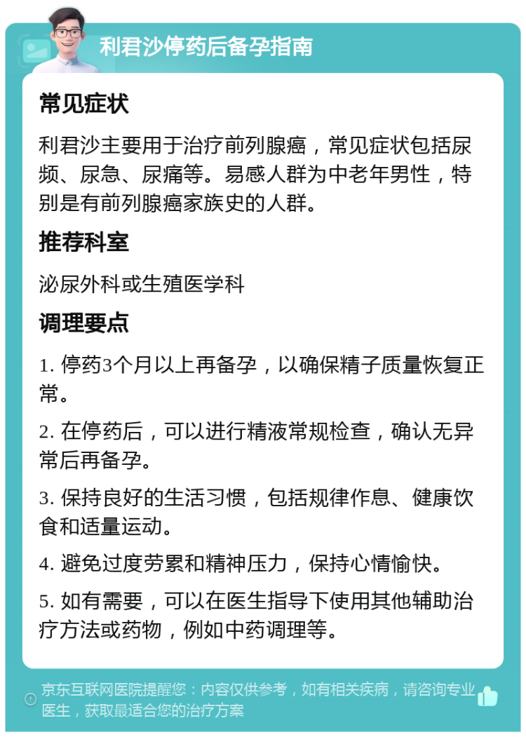 利君沙停药后备孕指南 常见症状 利君沙主要用于治疗前列腺癌，常见症状包括尿频、尿急、尿痛等。易感人群为中老年男性，特别是有前列腺癌家族史的人群。 推荐科室 泌尿外科或生殖医学科 调理要点 1. 停药3个月以上再备孕，以确保精子质量恢复正常。 2. 在停药后，可以进行精液常规检查，确认无异常后再备孕。 3. 保持良好的生活习惯，包括规律作息、健康饮食和适量运动。 4. 避免过度劳累和精神压力，保持心情愉快。 5. 如有需要，可以在医生指导下使用其他辅助治疗方法或药物，例如中药调理等。