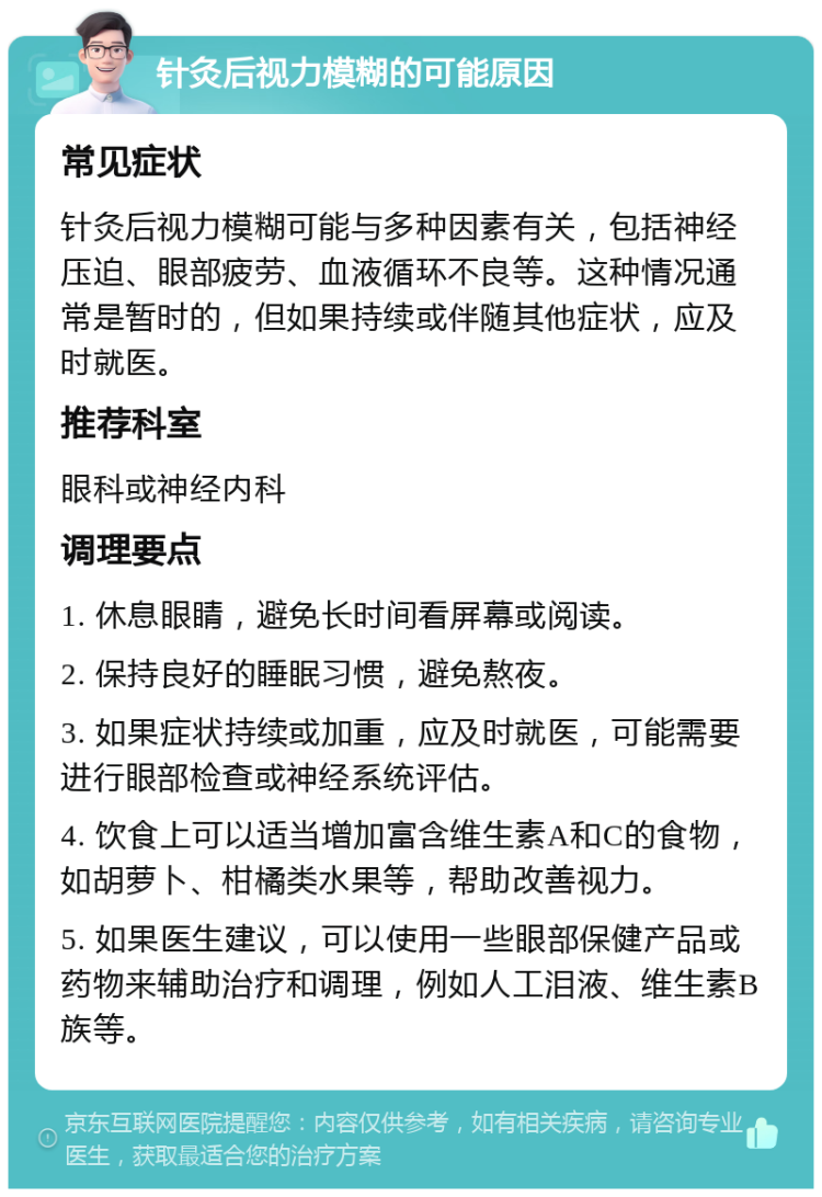 针灸后视力模糊的可能原因 常见症状 针灸后视力模糊可能与多种因素有关，包括神经压迫、眼部疲劳、血液循环不良等。这种情况通常是暂时的，但如果持续或伴随其他症状，应及时就医。 推荐科室 眼科或神经内科 调理要点 1. 休息眼睛，避免长时间看屏幕或阅读。 2. 保持良好的睡眠习惯，避免熬夜。 3. 如果症状持续或加重，应及时就医，可能需要进行眼部检查或神经系统评估。 4. 饮食上可以适当增加富含维生素A和C的食物，如胡萝卜、柑橘类水果等，帮助改善视力。 5. 如果医生建议，可以使用一些眼部保健产品或药物来辅助治疗和调理，例如人工泪液、维生素B族等。