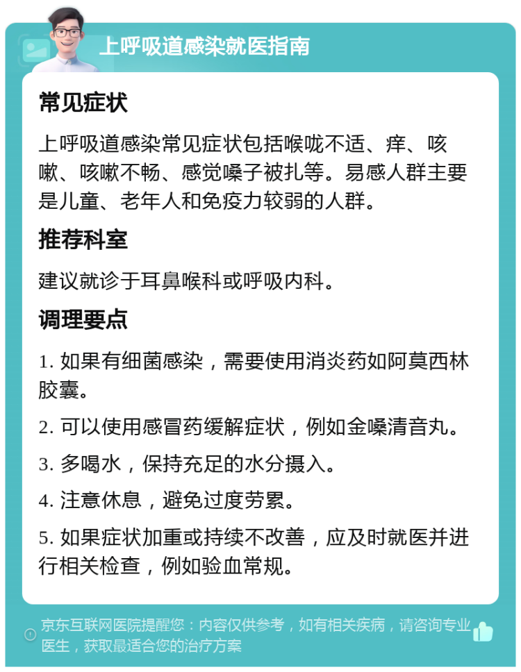 上呼吸道感染就医指南 常见症状 上呼吸道感染常见症状包括喉咙不适、痒、咳嗽、咳嗽不畅、感觉嗓子被扎等。易感人群主要是儿童、老年人和免疫力较弱的人群。 推荐科室 建议就诊于耳鼻喉科或呼吸内科。 调理要点 1. 如果有细菌感染，需要使用消炎药如阿莫西林胶囊。 2. 可以使用感冒药缓解症状，例如金嗓清音丸。 3. 多喝水，保持充足的水分摄入。 4. 注意休息，避免过度劳累。 5. 如果症状加重或持续不改善，应及时就医并进行相关检查，例如验血常规。