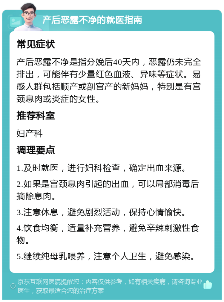 产后恶露不净的就医指南 常见症状 产后恶露不净是指分娩后40天内，恶露仍未完全排出，可能伴有少量红色血液、异味等症状。易感人群包括顺产或剖宫产的新妈妈，特别是有宫颈息肉或炎症的女性。 推荐科室 妇产科 调理要点 1.及时就医，进行妇科检查，确定出血来源。 2.如果是宫颈息肉引起的出血，可以局部消毒后摘除息肉。 3.注意休息，避免剧烈活动，保持心情愉快。 4.饮食均衡，适量补充营养，避免辛辣刺激性食物。 5.继续纯母乳喂养，注意个人卫生，避免感染。