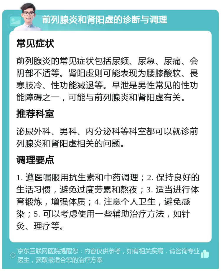 前列腺炎和肾阳虚的诊断与调理 常见症状 前列腺炎的常见症状包括尿频、尿急、尿痛、会阴部不适等。肾阳虚则可能表现为腰膝酸软、畏寒肢冷、性功能减退等。早泄是男性常见的性功能障碍之一，可能与前列腺炎和肾阳虚有关。 推荐科室 泌尿外科、男科、内分泌科等科室都可以就诊前列腺炎和肾阳虚相关的问题。 调理要点 1. 遵医嘱服用抗生素和中药调理；2. 保持良好的生活习惯，避免过度劳累和熬夜；3. 适当进行体育锻炼，增强体质；4. 注意个人卫生，避免感染；5. 可以考虑使用一些辅助治疗方法，如针灸、理疗等。