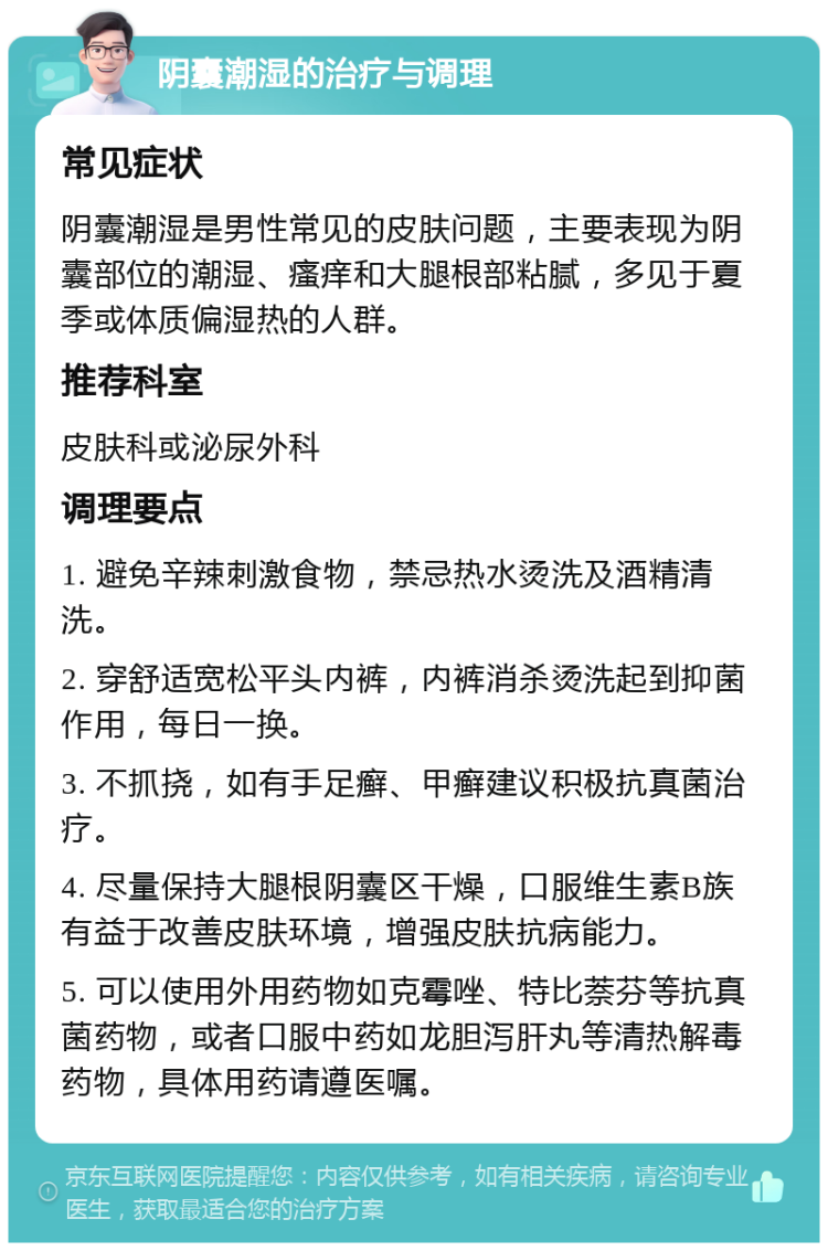 阴囊潮湿的治疗与调理 常见症状 阴囊潮湿是男性常见的皮肤问题，主要表现为阴囊部位的潮湿、瘙痒和大腿根部粘腻，多见于夏季或体质偏湿热的人群。 推荐科室 皮肤科或泌尿外科 调理要点 1. 避免辛辣刺激食物，禁忌热水烫洗及酒精清洗。 2. 穿舒适宽松平头内裤，内裤消杀烫洗起到抑菌作用，每日一换。 3. 不抓挠，如有手足癣、甲癣建议积极抗真菌治疗。 4. 尽量保持大腿根阴囊区干燥，口服维生素B族有益于改善皮肤环境，增强皮肤抗病能力。 5. 可以使用外用药物如克霉唑、特比萘芬等抗真菌药物，或者口服中药如龙胆泻肝丸等清热解毒药物，具体用药请遵医嘱。