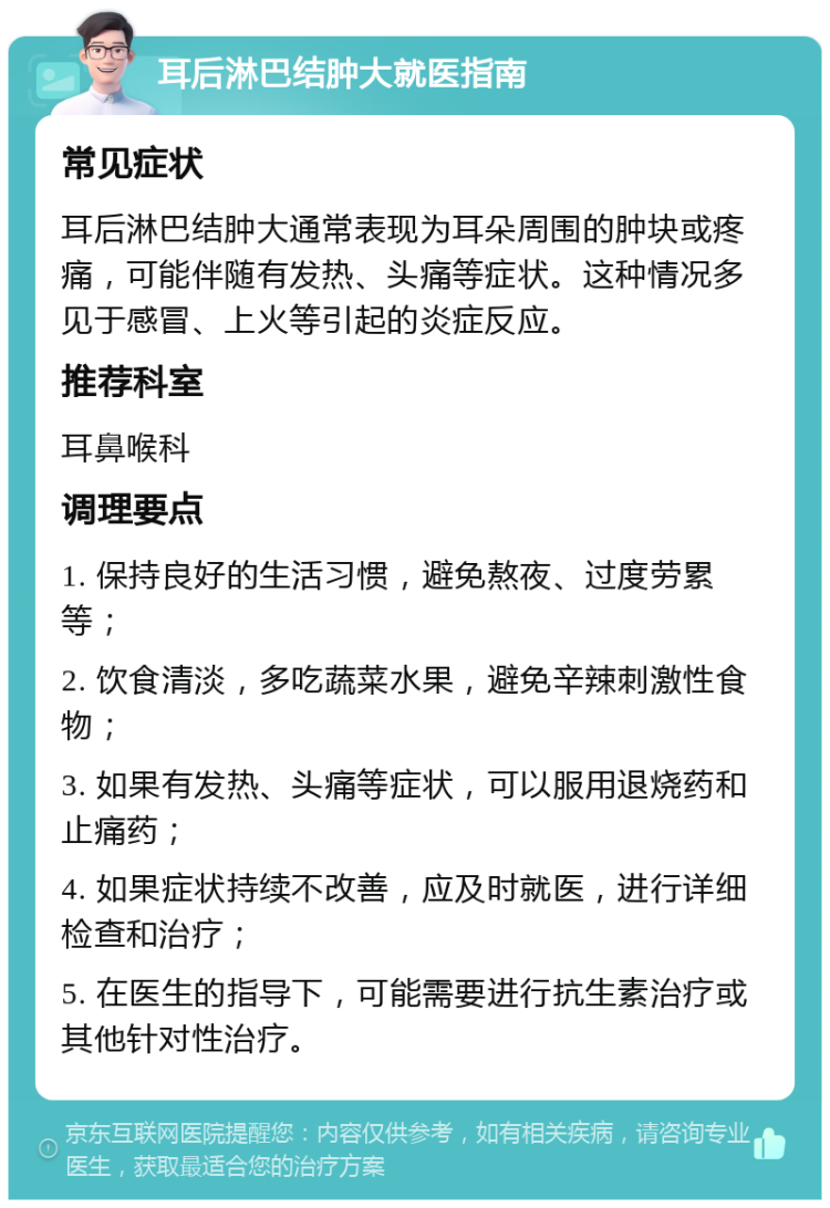 耳后淋巴结肿大就医指南 常见症状 耳后淋巴结肿大通常表现为耳朵周围的肿块或疼痛，可能伴随有发热、头痛等症状。这种情况多见于感冒、上火等引起的炎症反应。 推荐科室 耳鼻喉科 调理要点 1. 保持良好的生活习惯，避免熬夜、过度劳累等； 2. 饮食清淡，多吃蔬菜水果，避免辛辣刺激性食物； 3. 如果有发热、头痛等症状，可以服用退烧药和止痛药； 4. 如果症状持续不改善，应及时就医，进行详细检查和治疗； 5. 在医生的指导下，可能需要进行抗生素治疗或其他针对性治疗。